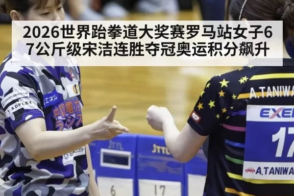 2026世界跆拳道大奖赛罗马站女子67公斤级宋洁连胜夺冠奥运积分飙升