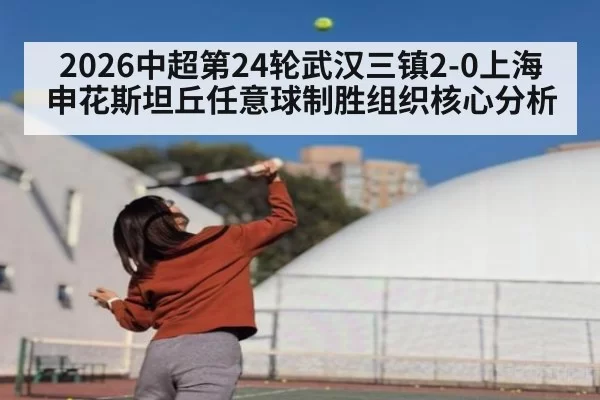2026中超第24轮武汉三镇2-0上海申花斯坦丘任意球制胜组织核心分析