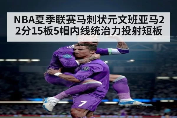 NBA夏季联赛马刺状元文班亚马22分15板5帽内线统治力投射短板